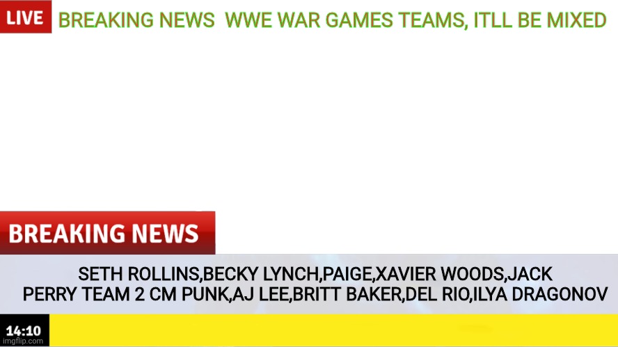 Breaking News template | BREAKING NEWS  WWE WAR GAMES TEAMS, ITLL BE MIXED; SETH ROLLINS,BECKY LYNCH,PAIGE,XAVIER WOODS,JACK PERRY TEAM 2 CM PUNK,AJ LEE,BRITT BAKER,DEL RIO,ILYA DRAGONOV | image tagged in breaking news template | made w/ Imgflip meme maker