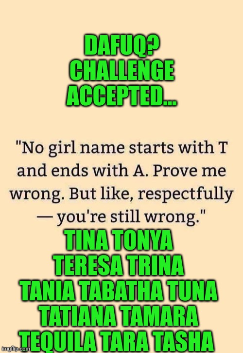 Funny | DAFUQ? CHALLENGE ACCEPTED... TINA TONYA TERESA TRINA TANIA TABATHA TUNA TATIANA TAMARA TEQUILA TARA TASHA | image tagged in funny,names,challenge accepted,success,prove me wrong,dafuq | made w/ Imgflip meme maker
