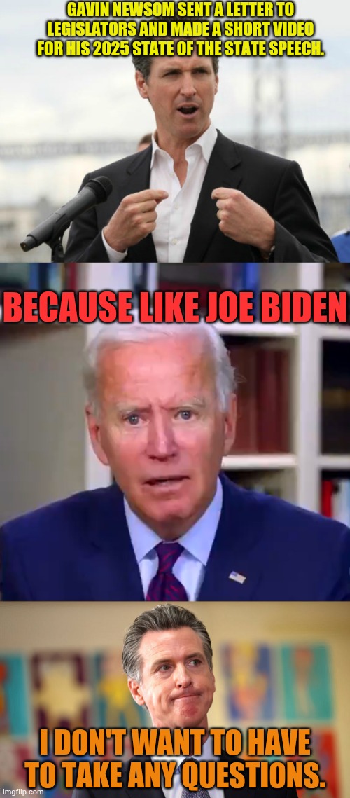 I Don't Want To Have To Take Any Questions | GAVIN NEWSOM SENT A LETTER TO LEGISLATORS AND MADE A SHORT VIDEO FOR HIS 2025 STATE OF THE STATE SPEECH. BECAUSE LIKE JOE BIDEN; I DON'T WANT TO HAVE TO TAKE ANY QUESTIONS. | image tagged in gavin newsome,slow joe biden dementia face,sad gavin newsome,do not question the elevated one,politics,memes | made w/ Imgflip meme maker