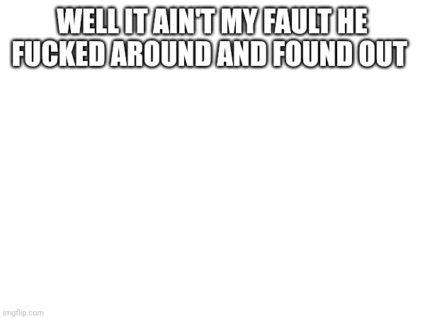 WELL IT AIN'T MY FAULT HE FUCKED AROUND AND FOUND OUT | made w/ Imgflip meme maker