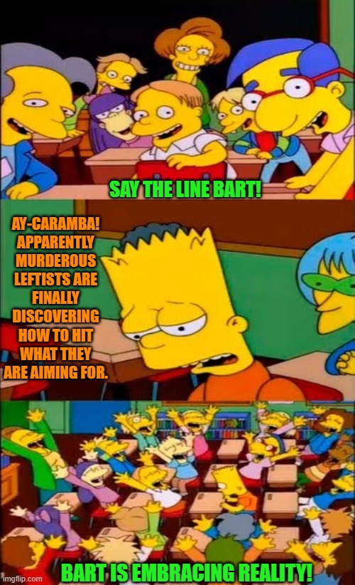 It's a disquieting reality but a true one. | SAY THE LINE BART! AY-CARAMBA!  APPARENTLY MURDEROUS LEFTISTS ARE FINALLY DISCOVERING HOW TO HIT WHAT THEY ARE AIMING FOR. BART IS EMBRACING REALITY! | image tagged in say the line bart simpsons | made w/ Imgflip meme maker