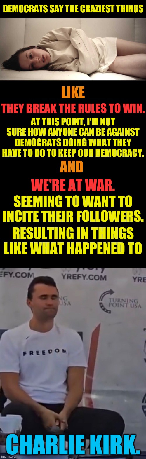 DEMOCRATS SAY THE CRAZIEST THINGS; LIKE; THEY BREAK THE RULES TO WIN. AT THIS POINT, I'M NOT SURE HOW ANYONE CAN BE AGAINST DEMOCRATS DOING WHAT THEY HAVE TO DO TO KEEP OUR DEMOCRACY. AND; WE'RE AT WAR. SEEMING TO WANT TO INCITE THEIR FOLLOWERS. RESULTING IN THINGS LIKE WHAT HAPPENED TO; CHARLIE KIRK. | image tagged in woman in straight jacket,democrats,say,crazy,things,memes | made w/ Imgflip meme maker
