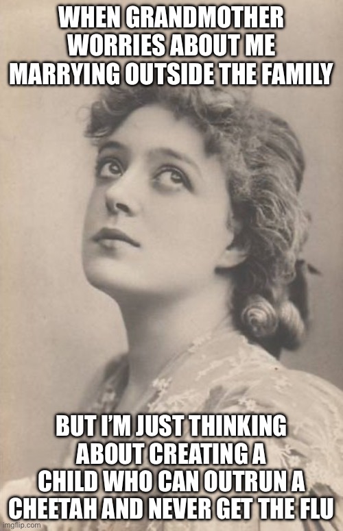 WHEN GRANDMOTHER WORRIES ABOUT ME MARRYING OUTSIDE THE FAMILY | WHEN GRANDMOTHER WORRIES ABOUT ME MARRYING OUTSIDE THE FAMILY; BUT I’M JUST THINKING ABOUT CREATING A CHILD WHO CAN OUTRUN A CHEETAH AND NEVER GET THE FLU | image tagged in just thinking,racial harmony,interracial couple,hybrid,genetics,cheetah | made w/ Imgflip meme maker