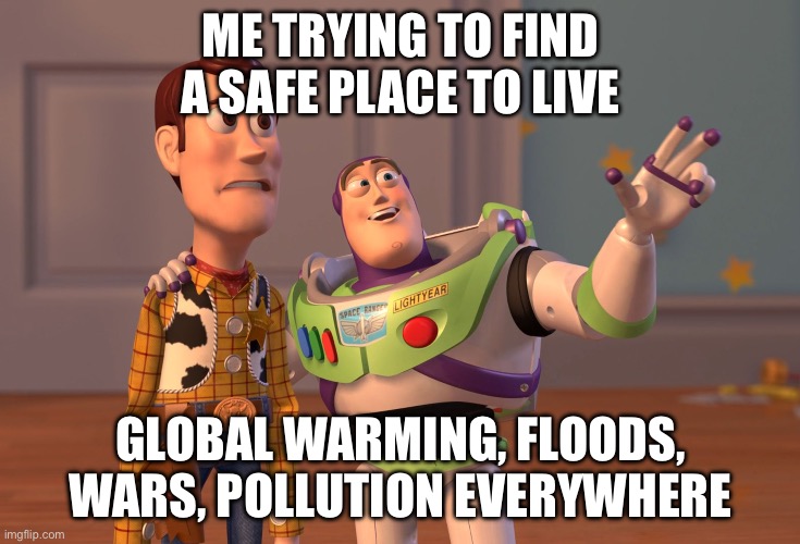 ME TRYING TO FIND A SAFE PLACE TO LIVE; GLOBAL WARMING, FLOODS, WARS, POLLUTION EVERYWHERE | ME TRYING TO FIND A SAFE PLACE TO LIVE; GLOBAL WARMING, FLOODS, WARS, POLLUTION EVERYWHERE | image tagged in memes,x x everywhere,apocalypse,end of the world,end of the world meme,extinction | made w/ Imgflip meme maker