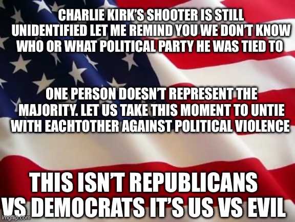 He’s neither dem nor republican | CHARLIE KIRK’S SHOOTER IS STILL UNIDENTIFIED LET ME REMIND YOU WE DON’T KNOW WHO OR WHAT POLITICAL PARTY HE WAS TIED TO; ONE PERSON DOESN’T REPRESENT THE MAJORITY. LET US TAKE THIS MOMENT TO UNTIE WITH EACHTOTHER AGAINST POLITICAL VIOLENCE; THIS ISN’T REPUBLICANS VS DEMOCRATS IT’S US VS EVIL | image tagged in american flag | made w/ Imgflip meme maker