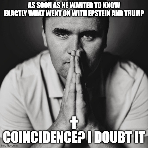 Kirk didn't kill himself, and neither did Epstein | AS SOON AS HE WANTED TO KNOW EXACTLY WHAT WENT ON WITH EPSTEIN AND TRUMP; †

COINCIDENCE? I DOUBT IT | image tagged in charlie kirk,trump pedo,epstein files,whereisthetruth | made w/ Imgflip meme maker