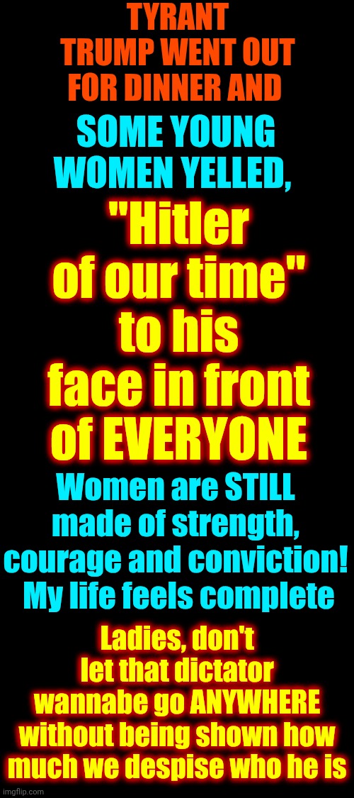 Men Hate When Women "Nag".  Ladies!  IT'S NAGGING TIME!!!! | TYRANT TRUMP WENT OUT FOR DINNER AND; "Hitler of our time" to his face in front of EVERYONE; SOME YOUNG WOMEN YELLED, Women are STILL made of strength, courage and conviction!  My life feels complete; Ladies, don't let that dictator wannabe go ANYWHERE without being shown how much we despise who he is | image tagged in memes,maga,nazis,strong women,independent women,trump is a moron | made w/ Imgflip meme maker