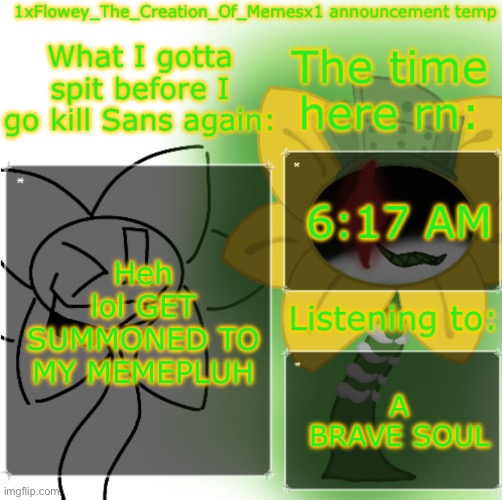 https://imgflip.com/i/a5vngm https://imgflip.com/i/a5vnl8 | 6:17 AM; Heh lol GET SUMMONED TO MY MEMEPLUH; A BRAVE SOUL | image tagged in 1xflowey_the_creation_of_memesx1 announcement temp | made w/ Imgflip meme maker