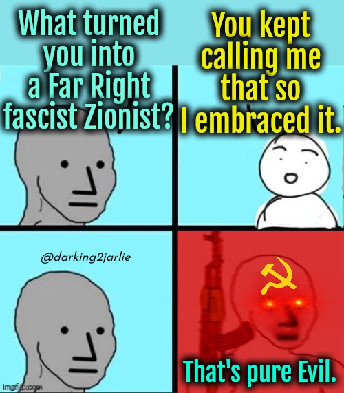 On Oct 7, 2023 der Evil Fascist was born. Heil Satan! | What turned you into a Far Right fascist Zionist? You kept calling me that so I embraced it. @darking2jarlie; That's pure Evil. | image tagged in npc meme angry template,liberals,socialism,communism,israel | made w/ Imgflip meme maker