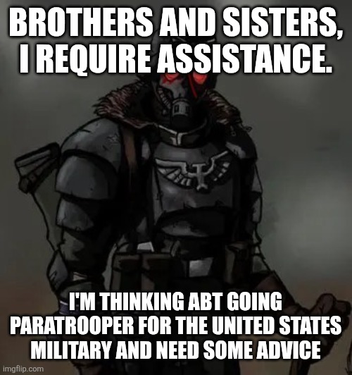 I am in need of assistance. | BROTHERS AND SISTERS, I REQUIRE ASSISTANCE. I'M THINKING ABT GOING PARATROOPER FOR THE UNITED STATES MILITARY AND NEED SOME ADVICE | image tagged in krieg grenadier | made w/ Imgflip meme maker