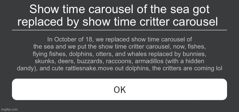 This Would happen of i replace show time carousel of the sea | Show time carousel of the sea got replaced by show time critter carousel; In October of 18, we replaced show time carousel of the sea and we put the show time critter carousel, now, fishes, flying fishes, dolphins, otters, and whales replaced by bunnies, skunks, deers, buzzards, raccoons, armadillos (with a hidden dandy), and cute rattlesnake.move out dolphins, the critters are coming lol | image tagged in roblox error message,amusement park,roblox,funny,october,error | made w/ Imgflip meme maker