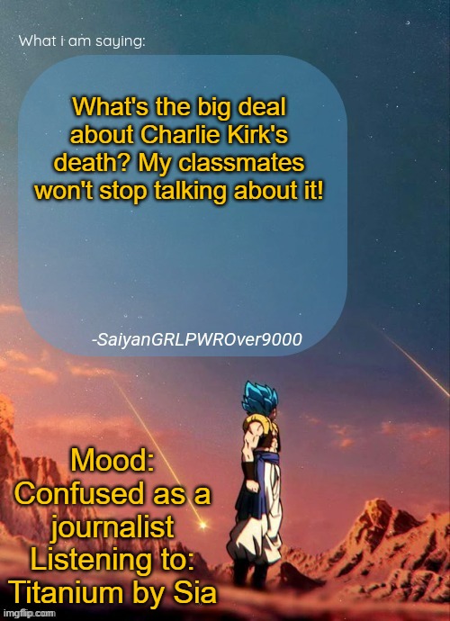 SayianGRLPWROver9000's NEW Announcement page | What's the big deal about Charlie Kirk's death? My classmates won't stop talking about it! Mood: Confused as a journalist
Listening to: Titanium by Sia | image tagged in sayiangrlpwrover9000's new announcement page | made w/ Imgflip meme maker