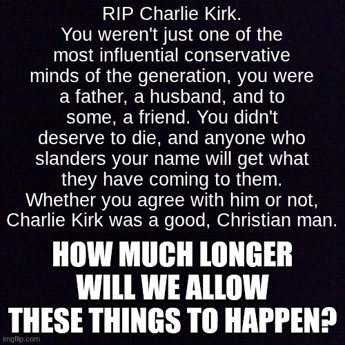 RIP Charlie Kirk | RIP Charlie Kirk. You weren't just one of the most influential conservative minds of the generation, you were a father, a husband, and to some, a friend. You didn't deserve to die, and anyone who slanders your name will get what they have coming to them. Whether you agree with him or not, Charlie Kirk was a good, Christian man. HOW MUCH LONGER WILL WE ALLOW THESE THINGS TO HAPPEN? | image tagged in charlie,rip | made w/ Imgflip meme maker