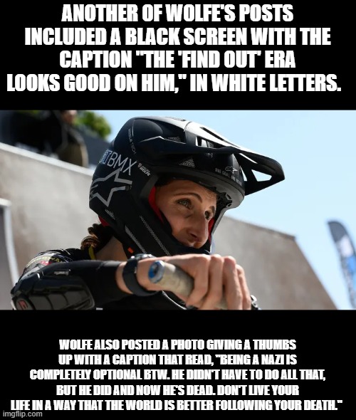 Sounds like ' Hate speech to me 'Adults competing on kids' bicycle is silly. | ANOTHER OF WOLFE'S POSTS INCLUDED A BLACK SCREEN WITH THE CAPTION "THE 'FIND OUT' ERA LOOKS GOOD ON HIM," IN WHITE LETTERS. WOLFE ALSO POSTED A PHOTO GIVING A THUMBS UP WITH A CAPTION THAT READ, "BEING A NAZI IS COMPLETELY OPTIONAL BTW. HE DIDN'T HAVE TO DO ALL THAT, BUT HE DID AND NOW HE'S DEAD. DON'T LIVE YOUR LIFE IN A WAY THAT THE WORLD IS BETTER FOLLOWING YOUR DEATH." | made w/ Imgflip meme maker