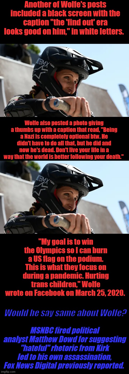 Transgender Team USA cyclist celebrates Charlie Kirk's assassination on social media | Another of Wolfe's posts included a black screen with the caption "the 'find out' era looks good on him," in white letters. Wolfe also posted a photo giving a thumbs up with a caption that read, "Being a Nazi is completely optional btw. He didn't have to do all that, but he did and now he's dead. Don't live your life in a way that the world is better following your death."; "My goal is to win the Olympics so I can burn a US flag on the podium. This is what they focus on during a pandemic. Hurting trans children," Wolfe wrote on Facebook on March 25, 2020. Would he say same about Wolfe? MSNBC fired political analyst Matthew Dowd for suggesting "hateful" rhetoric from Kirk led to his own assassination, Fox News Digital previously reported. | made w/ Imgflip meme maker
