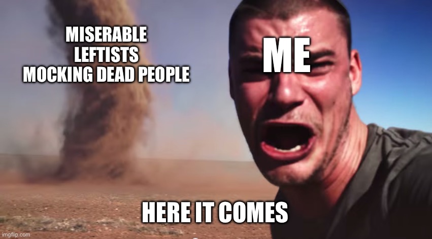 Why do they do this all the freaking time?! | MISERABLE LEFTISTS MOCKING DEAD PEOPLE; ME; HERE IT COMES | image tagged in here it comes | made w/ Imgflip meme maker