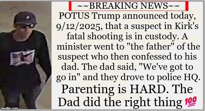 The alleged shooter of Charlie Kirk has been identified as a 22 y/o Utah man, Tyler Robinson. | ~~BREAKING NEWS~~

POTUS Trump announced today, 
9/12/2025, that a suspect in Kirk's 
fatal shooting is in custody. A 
minister went to "the father" of the
suspect who then confessed to his 
dad. The dad said, "We've got to 
go in" and they drove to police HQ. Parenting is HARD. The 
Dad did the right thing💯 | image tagged in breaking news,charlie kirk,alleged shooter,tyler robinson,thou shalt not kill,hoping he gets the death penalty if convicted | made w/ Imgflip meme maker