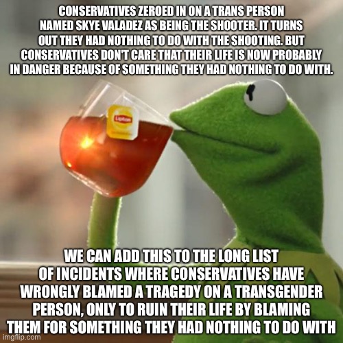 And when the truth comes out, they never admit they were wrong | CONSERVATIVES ZEROED IN ON A TRANS PERSON NAMED SKYE VALADEZ AS BEING THE SHOOTER. IT TURNS OUT THEY HAD NOTHING TO DO WITH THE SHOOTING. BUT CONSERVATIVES DON'T CARE THAT THEIR LIFE IS NOW PROBABLY IN DANGER BECAUSE OF SOMETHING THEY HAD NOTHING TO DO WITH. WE CAN ADD THIS TO THE LONG LIST OF INCIDENTS WHERE CONSERVATIVES HAVE WRONGLY BLAMED A TRAGEDY ON A TRANSGENDER PERSON, ONLY TO RUIN THEIR LIFE BY BLAMING THEM FOR SOMETHING THEY HAD NOTHING TO DO WITH | image tagged in memes,but that's none of my business,kermit the frog | made w/ Imgflip meme maker