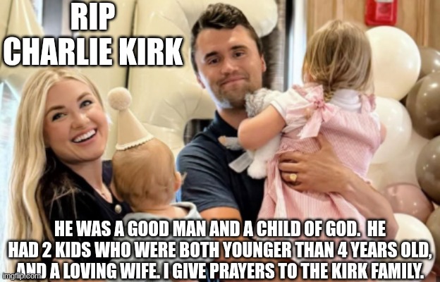 RIP Charlie Kirk | RIP CHARLIE KIRK; HE WAS A GOOD MAN AND A CHILD OF GOD.  HE HAD 2 KIDS WHO WERE BOTH YOUNGER THAN 4 YEARS OLD, AND A LOVING WIFE. I GIVE PRAYERS TO THE KIRK FAMILY. | image tagged in sad,kirk,charlie,rip,prayer | made w/ Imgflip meme maker