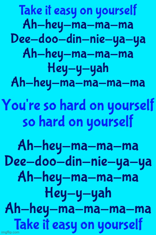 Life In A Northern Town - The Dream Academy | Take it easy on yourself

Ah-hey-ma-ma-ma
Dee-doo-din-nie-ya-ya
Ah-hey-ma-ma-ma
Hey-y-yah
Ah-hey-ma-ma-ma-ma; Take it easy on yourself; You're so hard on yourself
so hard on yourself; Ah-hey-ma-ma-ma
Dee-doo-din-nie-ya-ya
Ah-hey-ma-ma-ma
Hey-y-yah
Ah-hey-ma-ma-ma-ma
Take it easy on yourself; Take it easy on yourself | image tagged in memes,great tuneage,good music,80s music,turn up the music,just chillin' | made w/ Imgflip meme maker