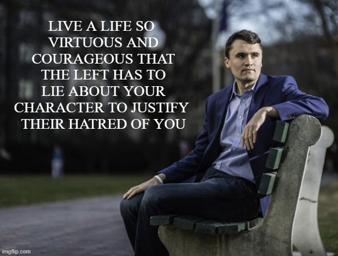 Live a life so that hell rejoices when you are removed from the battlefield | LIVE A LIFE SO 
VIRTUOUS AND COURAGEOUS THAT THE LEFT HAS TO LIE ABOUT YOUR CHARACTER TO JUSTIFY 
THEIR HATRED OF YOU | image tagged in charlie kirk,rip,liberal vs conservative,liberal hypocrisy | made w/ Imgflip meme maker