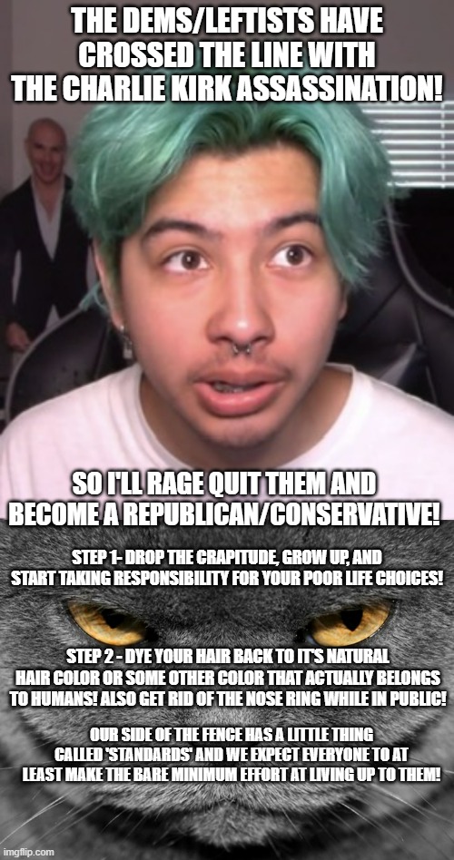 More and more of these people saying they are quitting their side and want to join our side because of Kirk's assassination. | THE DEMS/LEFTISTS HAVE CROSSED THE LINE WITH THE CHARLIE KIRK ASSASSINATION! SO I'LL RAGE QUIT THEM AND BECOME A REPUBLICAN/CONSERVATIVE! STEP 1- DROP THE CRAPITUDE, GROW UP, AND START TAKING RESPONSIBILITY FOR YOUR POOR LIFE CHOICES! STEP 2 - DYE YOUR HAIR BACK TO IT'S NATURAL HAIR COLOR OR SOME OTHER COLOR THAT ACTUALLY BELONGS TO HUMANS! ALSO GET RID OF THE NOSE RING WHILE IN PUBLIC! OUR SIDE OF THE FENCE HAS A LITTLE THING CALLED 'STANDARDS' AND WE EXPECT EVERYONE TO AT LEAST MAKE THE BARE MINIMUM EFFORT AT LIVING UP TO THEM! | image tagged in grumpy graey cat,standards,leftist vs conservative,politics,political meme | made w/ Imgflip meme maker