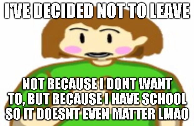 chara funni | I'VE DECIDED NOT TO LEAVE; NOT BECAUSE I DONT WANT TO, BUT BECAUSE I HAVE SCHOOL SO IT DOESNT EVEN MATTER LMAO | image tagged in chara funni | made w/ Imgflip meme maker