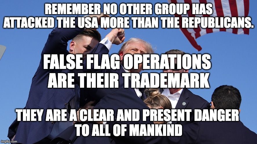 REPUBLICANS FALSE FLAGS | REMEMBER NO OTHER GROUP HAS ATTACKED THE USA MORE THAN THE REPUBLICANS. FALSE FLAG OPERATIONS 
ARE THEIR TRADEMARK; THEY ARE A CLEAR AND PRESENT DANGER 
TO ALL OF MANKIND | image tagged in trump false flag | made w/ Imgflip meme maker