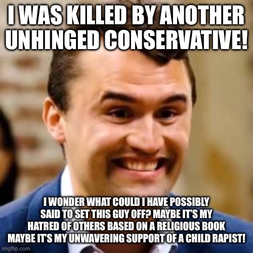 Charlie Kirk | I WAS KILLED BY ANOTHER UNHINGED CONSERVATIVE! I WONDER WHAT COULD I HAVE POSSIBLY SAID TO SET THIS GUY OFF? MAYBE IT’S MY HATRED OF OTHERS BASED ON A RELIGIOUS BOOK MAYBE IT’S MY UNWAVERING SUPPORT OF A CHILD RAPIST! | image tagged in charlie kirk | made w/ Imgflip meme maker