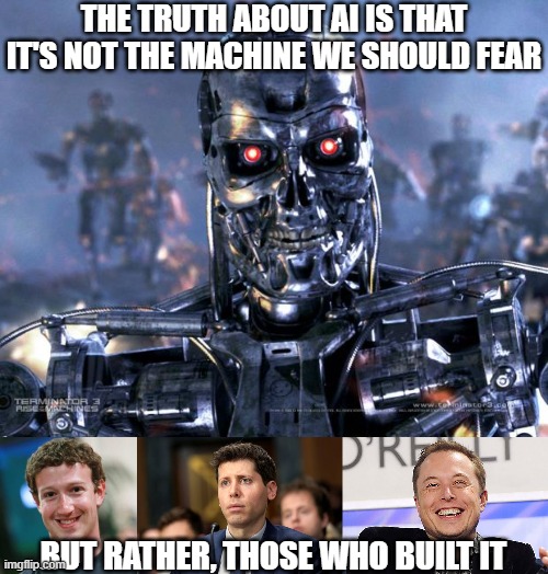 Man is the real monster | THE TRUTH ABOUT AI IS THAT IT'S NOT THE MACHINE WE SHOULD FEAR; BUT RATHER, THOSE WHO BUILT IT | image tagged in terminator robot t-800,mark zuckerberg,sam altman,elon musk | made w/ Imgflip meme maker
