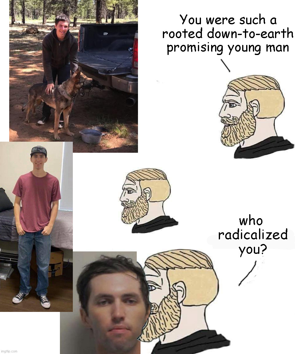Who radicalized you? | You were such a
rooted down-to-earth
promising young man; who 
radicalized
you? | image tagged in who radicalized you,college,tyler robinson | made w/ Imgflip meme maker