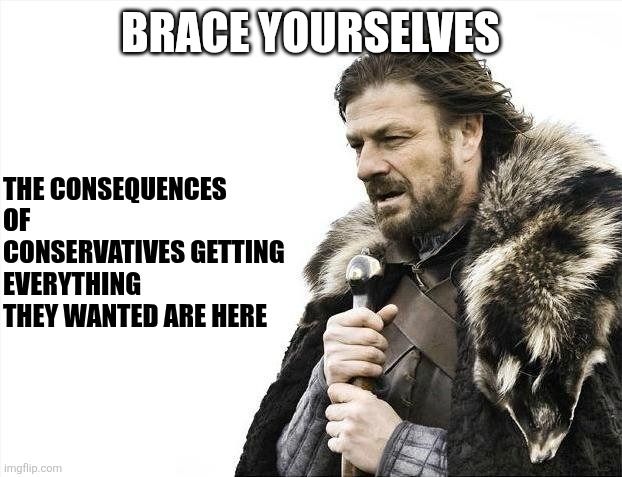 When you look around ask yourself. What Haven't they gotten that they wanted? | BRACE YOURSELVES; THE CONSEQUENCES OF CONSERVATIVES GETTING EVERYTHING THEY WANTED ARE HERE | image tagged in memes,brace yourselves x is coming | made w/ Imgflip meme maker
