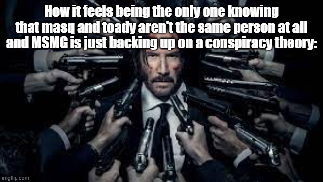 John Wick surrounded by guns | How it feels being the only one knowing that masq and toady aren't the same person at all and MSMG is just backing up on a conspiracy theory: | image tagged in john wick surrounded by guns | made w/ Imgflip meme maker