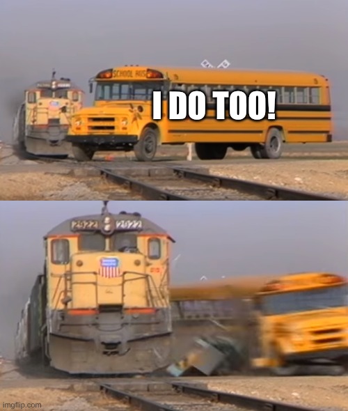 I DO TOO! | image tagged in a train hitting a school bus | made w/ Imgflip meme maker