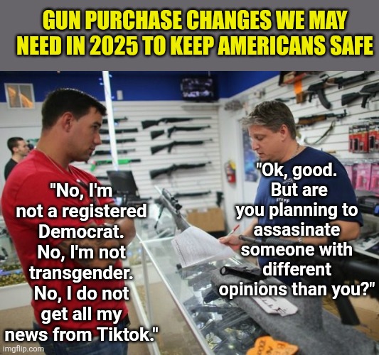 Keeping firearms and knives away from anyone with liberal leanings really will keep us all safer.... | GUN PURCHASE CHANGES WE MAY NEED IN 2025 TO KEEP AMERICANS SAFE; "Ok, good.  But are you planning to assasinate someone with different opinions than you?"; "No, I'm not a registered Democrat. No, I'm not transgender. No, I do not get all my news from Tiktok." | image tagged in gunstore,gun control,liberal logic,safety first,stupid liberals,dangerous | made w/ Imgflip meme maker
