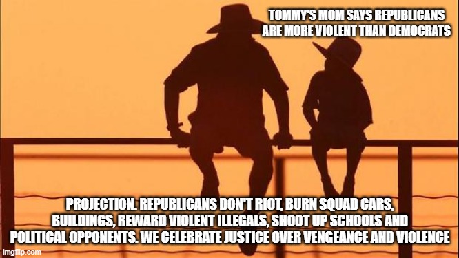 Cowboy wisdom, Democrats own political violence | TOMMY'S MOM SAYS REPUBLICANS ARE MORE VIOLENT THAN DEMOCRATS; PROJECTION. REPUBLICANS DON'T RIOT, BURN SQUAD CARS, BUILDINGS, REWARD VIOLENT ILLEGALS, SHOOT UP SCHOOLS AND POLITICAL OPPONENTS. WE CELEBRATE JUSTICE OVER VENGEANCE AND VIOLENCE | image tagged in cowboy father and son,democrat war on america,cowboy wisdom,know them,lying democrats | made w/ Imgflip meme maker
