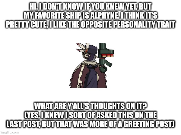 Yes, I know this place is for shitposts, but I'm just trying to know everyone | HI, I DON'T KNOW IF YOU KNEW YET, BUT MY FAVORITE SHIP IS ALPHYNE. I THINK IT'S PRETTY CUTE, I LIKE THE OPPOSITE PERSONALITY TRAIT; WHAT ARE Y'ALL'S THOUGHTS ON IT? (YES, I KNEW I SORT OF ASKED THIS ON THE LAST POST, BUT THAT WAS MORE OF A GREETING POST) | image tagged in hi again | made w/ Imgflip meme maker