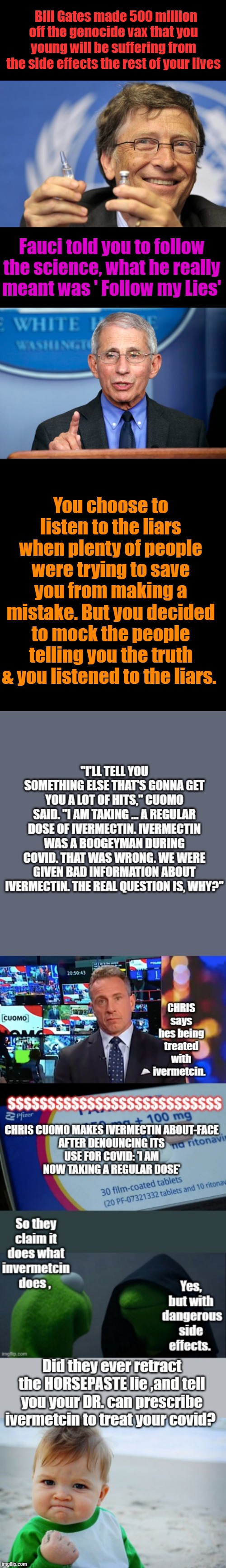 You keep listening to liars, they'll continue to lie to you. Thats a known fact. Fauci & aides research it.Horsepaste | Bill Gates made 500 million off the genocide vax that you young will be suffering from the side effects the rest of your lives; Fauci told you to follow the science, what he really meant was ' Follow my Lies'; You choose to listen to the liars when plenty of people were trying to save you from making a mistake. But you decided to mock the people telling you the truth & you listened to the liars. | image tagged in bill gates loves vaccines,dr fauci | made w/ Imgflip meme maker