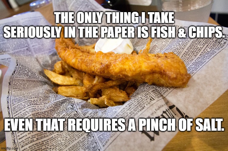 Fish and Chips | THE ONLY THING I TAKE SERIOUSLY IN THE PAPER IS FISH & CHIPS. EVEN THAT REQUIRES A PINCH OF SALT. | image tagged in fish and chips | made w/ Imgflip meme maker