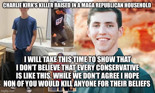 Raised in Utah | CHARLIE KIRK’S KILLER RAISED IN A MAGA REPUBLICAN HOUSEHOLD; I WILL TAKE THIS TIME TO SHOW THAT I DON’T BELIEVE THAT EVERY CONSERVATIVE IS LIKE THIS. WHILE WE DON’T AGREE I HOPE NON OF YOU WOULD KILL ANYONE FOR THEIR BELIEFS | image tagged in charlie kirk | made w/ Imgflip meme maker