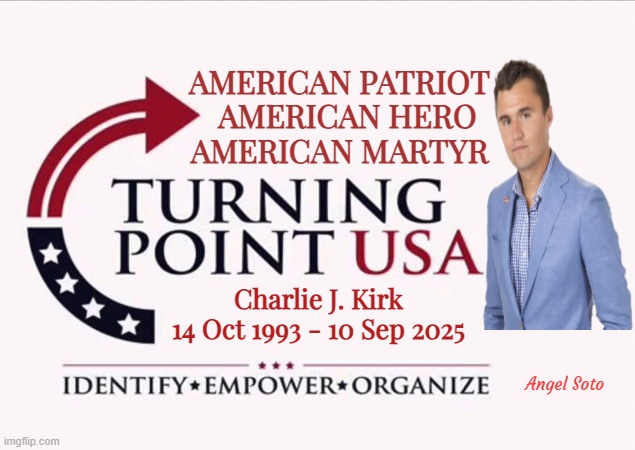 Charlie Kirk, an American patriot, hero, and martyr | AMERICAN PATRIOT
  AMERICAN HERO
AMERICAN MARTYR; Charlie J. Kirk
14 Oct 1993 - 10 Sep 2025; Angel Soto | image tagged in charlie kirk,american,patriot,hero,martyr,turning point | made w/ Imgflip meme maker
