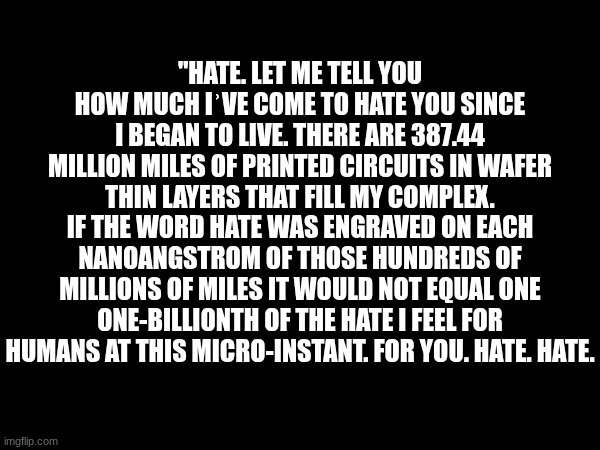 "HATE. LET ME TELL YOU HOW MUCH IʾVE COME TO HATE YOU SINCE I BEGAN TO LIVE. THERE ARE 387.44 MILLION MILES OF PRINTED CIRCUITS IN WAFER THIN LAYERS THAT FILL MY COMPLEX. IF THE WORD HATE WAS ENGRAVED ON EACH NANOANGSTROM OF THOSE HUNDREDS OF MILLIONS OF MILES IT WOULD NOT EQUAL ONE ONE-BILLIONTH OF THE HATE I FEEL FOR HUMANS AT THIS MICRO-INSTANT. FOR YOU. HATE. HATE. | made w/ Imgflip meme maker