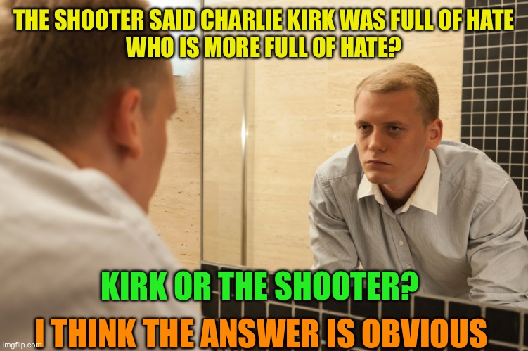 Who is truly full of hate? | THE SHOOTER SAID CHARLIE KIRK WAS FULL OF HATE
WHO IS MORE FULL OF HATE? KIRK OR THE SHOOTER? I THINK THE ANSWER IS OBVIOUS | image tagged in man looking in mirror,the left condones violence,they prefer it to silence their opposition,f them | made w/ Imgflip meme maker