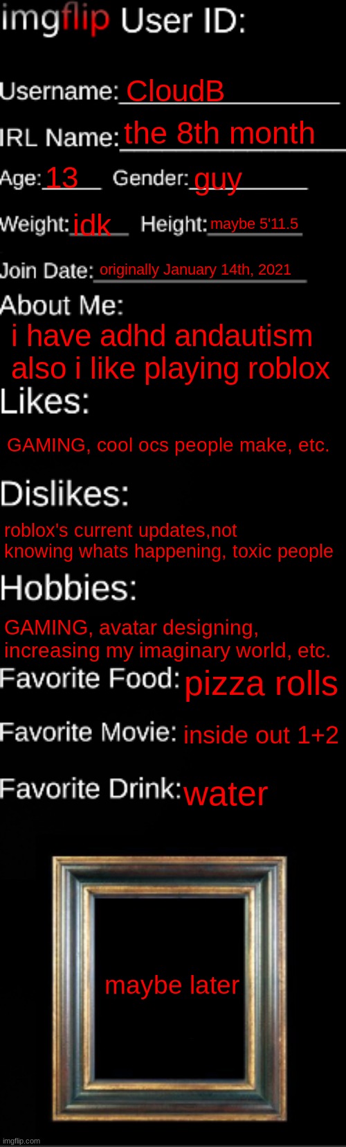 filled this out | CloudB; the 8th month; 13; guy; idk; maybe 5'11.5; originally January 14th, 2021; i have adhd andautism also i like playing roblox; GAMING, cool ocs people make, etc. roblox's current updates,not knowing whats happening, toxic people; GAMING, avatar designing, increasing my imaginary world, etc. pizza rolls; inside out 1+2; water; maybe later | image tagged in imgflip id card,memes,funny | made w/ Imgflip meme maker
