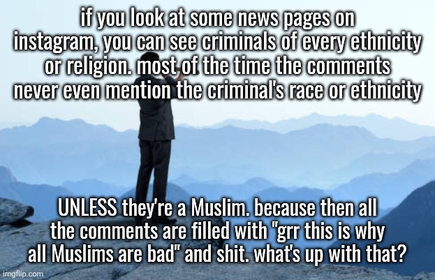 acting like every bad person to ever exist was a Muslim smh | if you look at some news pages on instagram, you can see criminals of every ethnicity or religion. most of the time the comments never even mention the criminal's race or ethnicity; UNLESS they're a Muslim. because then all the comments are filled with "grr this is why all Muslims are bad" and shit. what's up with that? | image tagged in man looking through monocular on cliff | made w/ Imgflip meme maker