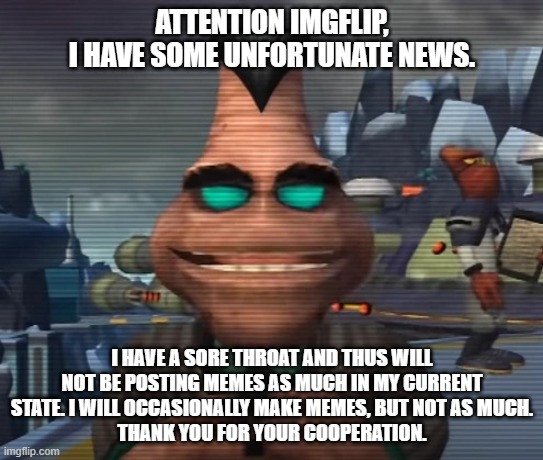 Taking a bit of a break due to my sore throat, thank you for your cooperation. | ATTENTION IMGFLIP,
I HAVE SOME UNFORTUNATE NEWS. I HAVE A SORE THROAT AND THUS WILL NOT BE POSTING MEMES AS MUCH IN MY CURRENT STATE. I WILL OCCASIONALLY MAKE MEMES, BUT NOT AS MUCH.
THANK YOU FOR YOUR COOPERATION. | image tagged in chairman drek announcement,ratchet and clank,sickness,bad news,sore throat | made w/ Imgflip meme maker