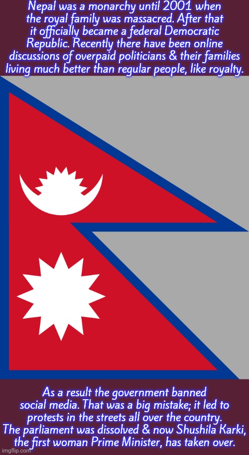 She has a clean record | Nepal was a monarchy until 2001 when the royal family was massacred. After that it officially became a federal Democratic Republic. Recently there have been online discussions of overpaid politicians & their families living much better than regular people, like royalty. As a result the government banned social media. That was a big mistake; it led to protests in the streets all over the country. The parliament was dissolved & now Shushila Karki,
the first woman Prime Minister, has taken over. | image tagged in nepal flag,revolution,breaking news,asia,welcome to the himalayas | made w/ Imgflip meme maker