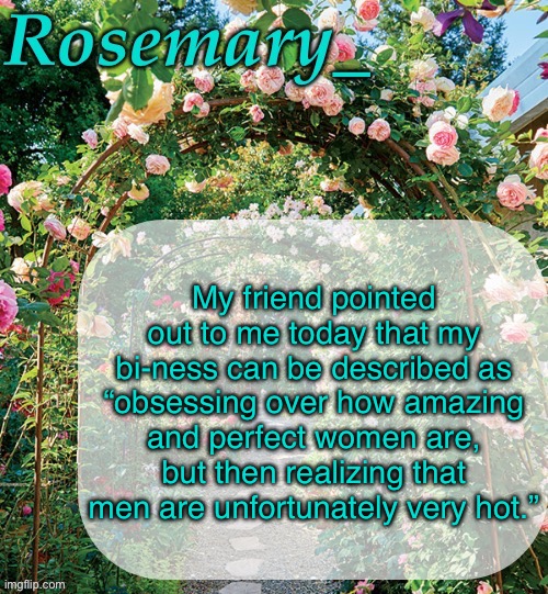 Rosemary_ template | My friend pointed out to me today that my bi-ness can be described as “obsessing over how amazing and perfect women are, but then realizing that men are unfortunately very hot.” | image tagged in rosemary_ template | made w/ Imgflip meme maker