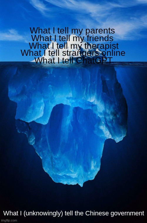 iceberg | What I tell my parents What I tell my friends What I tell my therapist What I tell strangers online What I tell ChatGPT What I (unknowingly) | image tagged in iceberg | made w/ Imgflip meme maker