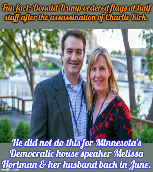 Only conservative losses are tragic, apparently | Fun fact: Donald Trump ordered flags at half
staff after the assassination of Charlie Kirk. He did not do this for Minnesota's Democratic house speaker Melissa
Hortman & her husband back in June. | image tagged in melissa and mark hortman,double standard | made w/ Imgflip meme maker